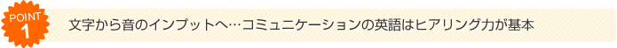 （1）文字から音のインプットへ...コミュニケーションの英語はヒアリング力が基本