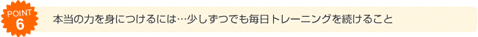 （6）本当の力を身につけるには...少しずつでも毎日トレーニングを続けること